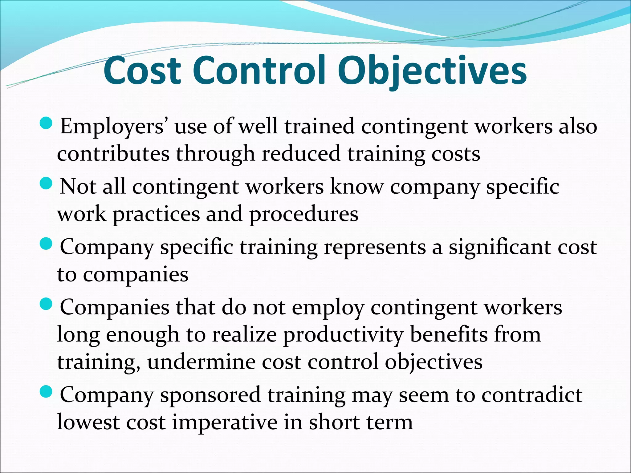 Cost Control Objectives
Employers’ use of well trained contingent workers also
 contributes through reduced training costs
Not all contingent workers know company specific
 work practices and procedures
Company specific training represents a significant cost
 to companies
Companies that do not employ contingent workers
 long enough to realize productivity benefits from
 training, undermine cost control objectives
Company sponsored training may seem to contradict
 lowest cost imperative in short term
 