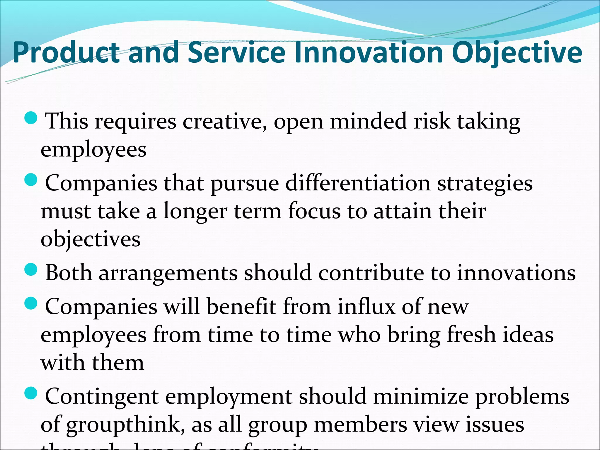 Product and Service Innovation Objective
This requires creative, open minded risk taking
 employees
Companies that pursue differentiation strategies
 must take a longer term focus to attain their
 objectives
Both arrangements should contribute to innovations
Companies will benefit from influx of new
 employees from time to time who bring fresh ideas
 with them
Contingent employment should minimize problems
 of groupthink, as all group members view issues
 