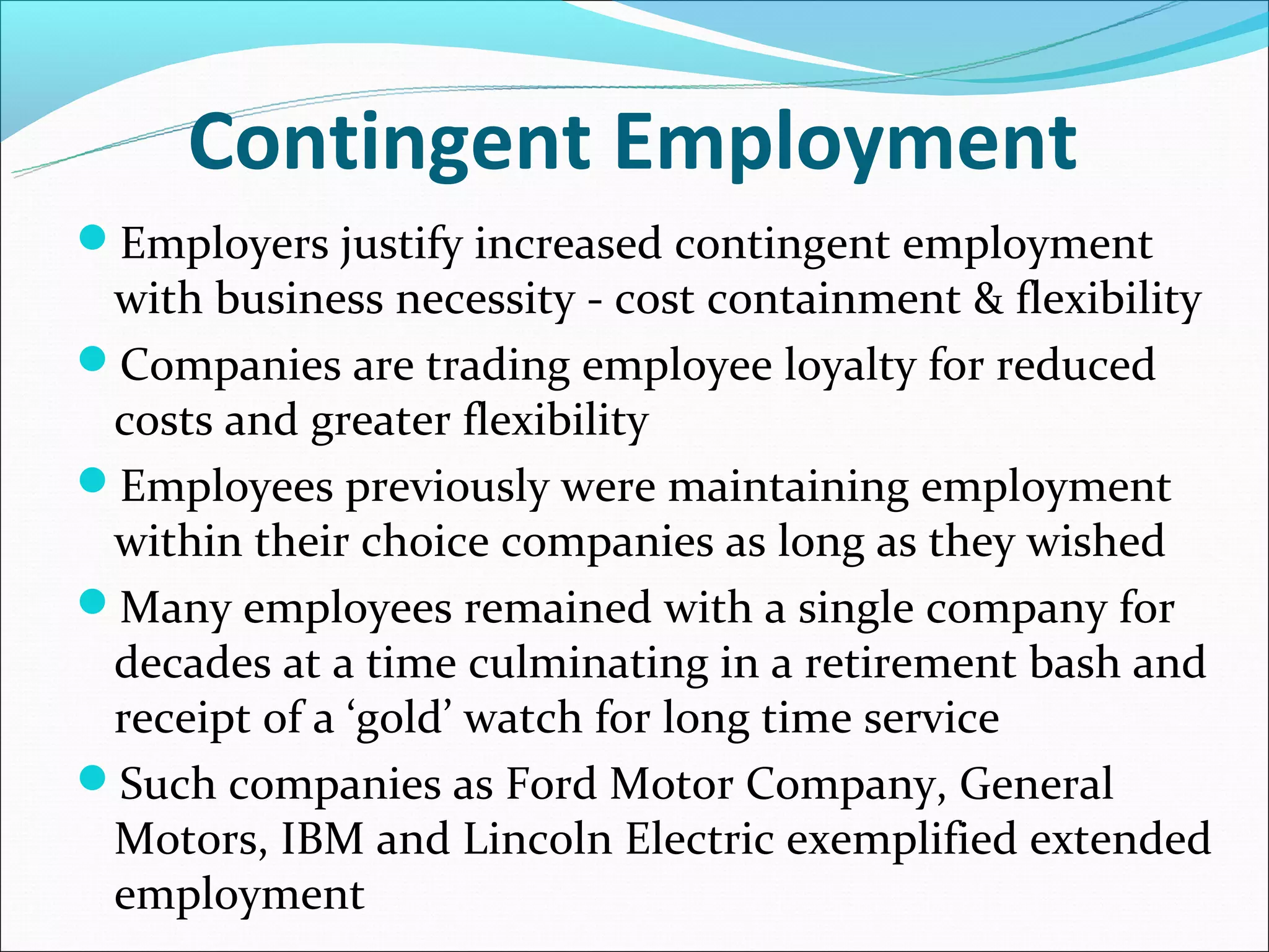 Contingent Employment
Employers justify increased contingent employment
 with business necessity - cost containment & flexibility
Companies are trading employee loyalty for reduced
 costs and greater flexibility
Employees previously were maintaining employment
 within their choice companies as long as they wished
Many employees remained with a single company for
 decades at a time culminating in a retirement bash and
 receipt of a ‘gold’ watch for long time service
Such companies as Ford Motor Company, General
 Motors, IBM and Lincoln Electric exemplified extended
 employment
 