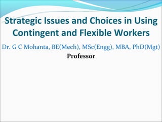 Strategic Issues and Choices in Using
  Contingent and Flexible Workers
Dr. G C Mohanta, BE(Mech), MSc(Engg), MBA, PhD(Mgt)
                     Professor
 