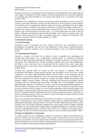 Australian Journal of Commerce Study
SCIE Journals
Australian Society for Commerce Industry & Engineering
www.scie.org.au
40
familiarity with science or technology, these top managers too often limited their role to approving next
year's budget. Constrained by what the company could afford and guided by how much the competition
was spending, they perceived R&D as a line expense item instead of as an investment in the future
(Ferland, 2010).
Management has an obligation to not only encourage new product development, but also to develop a
system to ensure that technology is being used most effectively with the consumer in mind. Between
33% and 60% of all new products that reach the markets fail to make a profit (Kelly, & Ivey, H. 2009).
A study by Chicago consultants Kuczmarski & Associates of 11,000 new products marketed by 77
manufacturing, service, and consumer-product firms revealed that only 56% of all newly introduced
products were still being sold five years later. Only 1 in 13 new product ideas ever made it into test
markets. Although some authorities argue that this percentage of successful new products needs to be
improved, others contend that too high a percentage means that a company isn't taking the risks
necessary to develop a really new product (Kuratko et al, 2003).
Environmental Scanning
1. External Scanning
Corporations need to continually scan their external societal and task environments for new
developments in technology that may have some applications to their current or potential products.
Stakeholders, especially customers, can be important participants in the new product development
process.
(A) Technological Development
Motorola, a company well known for its ability to invest in profitable new technologies and
manufacturing improvements, has a sophisticated scanning system. Its intelligence department
monitors the latest technology developments introduced at scientific conferences, in journals, and in
trade gossip. This information helps it build "technology roadmaps" that assess where breakthroughs
are likely to occur, when they can be incorporated into new products, how much money their
development will cost, and which of the developments is being worked on by the competition (Hill &
Yamada, 2012).
Focusing one's scanning efforts too closely on one's own industry is dangerous. Most new
developments that threaten existing business practices and technologies do not come from existing
competitors or even from within traditional industries (Towner, 2004). A new technology that can
substitute for an existing technology at a lower cost and provide higher quality can change the very
basis for competition in an industry. Consider, for example, the impact of Internet technology on the
personal computer software industry. Microsoft Corporation had ignored the developing Internet
technology while the company battled successfully with IBM, Lotus, and WordPerfect to dominate
operating system software via Windows 95 as well as word processing and spreadsheet programs via
Microsoft Office. Ironically, just as Microsoft introduced its new Windows 95 operating system,
newcomer Netscape used Java applets in its user-friendly, graphically oriented browser program with
the potential to make operating systems unnecessary. By the time Microsoft realized this threat to its
business, Netscape had already established itself as the industry standard for browsers. Microsoft was
forced to spend huge amounts of time and resources trying to catch up to Netscape's dominant market
share with its own Internet Explorer browser.
One way to learn about new technological developments in an industry is to locate part of a company's
R&D or manufacturing in those locations making a strong impact on product development. Large
multinational corporations undertake between 5% and 25% of their R&D outside their home country
(Ferland, 2010). For example, automobile companies like to have design centers in Southern California
and in Italy, key areas for automotive styling. Software companies throughout the world know that they
must have a programming presence in Silicon Valley if they are to compete on the leading edge of
technology. The same is true of the semiconductor industry in terms of manufacturing (Malone, 2008).
(B) Impact of Stakeholders on Innovation
A company should look to its stakeholders, especially its customers, suppliers, and distributors, for
sources of product and service improvements. These groups of people have the most to gain from
innovative new products or services. Under certain circumstances, they may propose new directions for
product development. Some of the methods of gathering information from key stakeholders are using
lead users, market research, and new product experimentation.
 