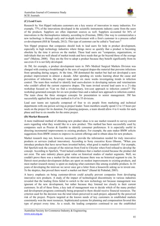 Australian Journal of Commerce Study
SCIE Journals
Australian Society for Commerce Industry & Engineering
www.scie.org.au
41
(C) Lead Users
Research by Von Hippel indicates customers are a key source of innovation in many industries. For
example, 77% of the innovations developed in the scientific instruments industry came from the users
of the products. Suppliers are often important sources as well. Suppliers accounted for 36% of
innovations in the thermoplastics industry, according to (Freeman, 2006). One way to commercialize a
new technology is through early and in-depth involvement with a firm's customer in a process called
co-development (Hill & Yamada, 2012). This type of customer can be called a "lead user."
Von Hippel proposes that companies should look to lead users for help in product development,
especially in high technology industries where things move so quickly that a product is becoming
obsolete by the time it arrives on the market. These lead users are "companies, organizations, or
individuals that are well ahead of market trends and have needs that go far beyond those of the average
user" (Malone, 2008). They are the first to adopt a product because they benefit significantly from its
use-even if it is not fully developed.
At 3M, for example, a product development team in 3M's Medical Surgical Markets Division was
charged with creating a breakthrough in the area of surgical drapes-the material that prevents infections
from spreading during surgery. At the time, 3M dominated the market but had not developed a new
product improvement in almost a decade. After spending six weeks learning about the cause and
prevention of infections, the project team spent six more weeks investigating trends in infection
control. The team then worked to identify lead users-doctors in developing nations and veterinarians
who couldn't afford the current expensive drapes. The team invited several lead users to a 2½-day
workshop focused on "Can we find a revolutionary, low-cost approach to infection control?" The
workshop generated concepts for six new product lines and a radical new approach to infection control.
The team chose the three strongest concepts for presentation to senior management. 3M has
successfully applied the lead user method in 8 of its 55 divisions.
Lead user teams are typically composed of four to six people from marketing and technical
departments with one person serving as project leader. Team members usually spend 12 to 15 hours per
week on the project for its duration. For planning purposes, a team should allow 4 to 6 weeks for each
phase and four to six months for the entire project.
(D) Market Research
A more traditional method of obtaining new product ideas is to use market research to survey current
users regarding what they would like in a new product. This method has been successfully used by
companies such as Procter & Gamble to identify consumer preferences. It is especially useful in
directing incremental improvements to existing products. For example, the auto maker BMW solicits
suggestions from BMW owners to improve its current offerings and to obtain ideas for new products.
Market research may not, however, necessarily provide the information needed for truly innovative
products or services (radical innovation). According to Sony executive Kozo Ohsone, "When you
introduce products that have never been invented before, what good is market research? For example,
Hal Sperlich took the concept of the minivan from Ford to Chrysler when Ford refused to develop the
concept. According to Sperlich, ―Ford lacked confidence that a market existed because the product did
not exist. The auto industry places great value on historical studies of market segments. Well, we
couldn't prove there was a market for the minivan because there was no historical segment to cite. In
Detroit most product-development dollars are spent on modest improvements to existing products, and
most market research money is spent on studying what customers like among available products. In 10
years of developing the minivan we never once got a letter from a housewife asking us to invent one.
To the skeptics, that proved there wasn't a market out there‖ (Hamel & Prahalad, 2005).
A heavy emphasis on being customer-driven could actually prevent companies from developing
innovative new products. A study of the impact of technological discontinuity in various industries
revealed that the leading firms failed to switch to the new technology not because management was
ignorant of the new development, but rather because they listened too closely to their current
customers. In all of these firms, a key task of management was to decide which of the many product
and development programs continually being proposed to them should receive financial resources. The
criterion used for the decision was the total return perceived in each project, adjusted by the perceived
risk of the project. Projects targeted at the known needs of key customers in established markets
consistently won the most resources. Sophisticated systems for planning and compensation favored this
type of project every time. As a result, the leading companies continued to use the established
 