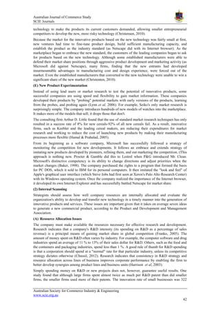 Australian Journal of Commerce Study
SCIE Journals
Australian Society for Commerce Industry & Engineering
www.scie.org.au
42
technology to make the products its current customers demanded, allowing smaller entrepreneurial
competitors to develop the new, more risky technology (Christensen, 2010).
Because the market for the innovative products based on the new technology was fairly small at first,
new ventures had time to fine-tune product design, build sufficient manufacturing capacity, and
establish the product as the industry standard (as Netscape did with its Internet browser). As the
marketplace began to embrace the new standard, the customers of the leading companies began to ask
for products based on the new technology. Although some established manufacturers were able to
defend their market share positions through aggressive product development and marketing activity (as
Microsoft did against Netscape), many firms, finding that the new entrants had developed
insurmountable advantages in manufacturing cost and design experience, were forced out of the
market. Even the established manufacturers that converted to the new technology were unable to win a
significant share of the new market (Christenten, 2010).
(E) New Product Experimentation
Instead of using lead users or market research to test the potential of innovative products, some
successful companies are using speed and flexibility to gain market information. These companies
developed their products by "probing" potential markets with early versions of the products, learning
from the probes, and probing again (Lynn et al, 2006). For example, Seiko's only market research is
surprisingly simple. The company introduces hundreds of new models of watches into the marketplace.
It makes more of the models that sell; it drops those that don't.
The consulting firm Arthur D. Little found that the use of standard market research techniques has only
resulted in a success rate of 8% for new cereals-92% of all new cereals fail. As a result, innovative
firms, such as Keebler and the leading cereal makers, are reducing their expenditures for market
research and working to reduce the cost of launching new products by making their manufacturing
processes more flexible (Hamal & Prahalad, 2005).
From its beginning as a software company, Microsoft has successfully followed a strategy of
monitoring the competition for new developments. It follows an embrace and extends strategy of
imitating new products developed by pioneers, refining them, and out marketing the competition. (This
approach is nothing new. Procter & Gamble did this to Lestoil when P&G introduced Mr. Clean.
Microsoft's distinctive competency is its ability to change directions and adjust priorities when the
market changes (Baker, 1998). The company purchased the rights to a program that formed the basis
for PC DOS, which it sold to IBM for its personal computers. It then imitated the "look and feel" of
Apple's graphical user interface (which Steve Jobs had first seen at Xerox's Palo Alto Research Center)
with its Windows operating system. Once the company realized the importance of the Internet browser,
it developed its own Internet Explorer and has successfully battled Netscape for market share.
(2) Internal Scanning
Strategists should assess how well company resources are internally allocated and evaluate the
organization's ability to develop and transfer new technology in a timely manner into the generation of
innovative products and services. These issues are important given that it takes on average seven ideas
to generate a new commercial product, according to the Product and Development and Management
Association.
(A) Resource Allocation Issues
The company must make available the resources necessary for effective research and development.
Research indicates that a company's R&D intensity (its spending on R&D as a percentage of sales
revenue) is a principal means of gaining market share in global competition (Franko, 2005). The
amount of money spent on R&D often varies by industry. For example, the computer software and drug
industries spend an average of 11 % to 13% of their sales dollar for R&D. Others, such as the food and
the containers and packaging industries, spend less than 1 %. A good rule of thumb for R&D spending
is that a corporation should spend at a "normal" rate for that particular industry, unless its competitive
strategy dictates otherwise (Chussil, 2012). Research indicates that consistency in R&D strategy and
resource allocation across lines of business improves corporate performance by enabling the firm to
better develop synergies among product lines and business units (Harrison et al, 2003).
Simply spending money on R&D or new projects does not, however, guarantee useful results. One
study found that although large firms spent almost twice as much per R&D patent than did smaller
firms, the smaller firms used more of their patents. The innovation rate of small businesses was 322
 