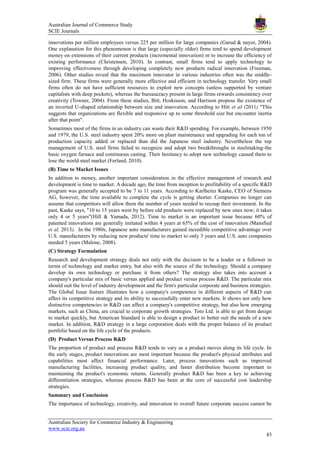 Australian Journal of Commerce Study
SCIE Journals
Australian Society for Commerce Industry & Engineering
www.scie.org.au
43
innovations per million employees versus 225 per million for large companies (Garud & nayor, 2004).
One explanation for this phenomenon is that large (especially older) firms tend to spend development
money on extensions of their current products (incremental innovation) or to increase the efficiency of
existing performance (Christensen, 2010). In contrast, small firms tend to apply technology to
improving effectiveness through developing completely new products radical innovation (Freeman,
2006). Other studies reveal that the maximum innovator in various industries often was the middle-
sized firm. These firms were generally more effective and efficient in technology transfer. Very small
firms often do not have sufficient resources to exploit new concepts (unless supported by venture
capitalists with deep pockets), whereas the bureaucracy present in large firms rewards consistency over
creativity (Towner, 2004). From these studies, Bitt, Hoskisson, and Harrison propose the existence of
an inverted U-shaped relationship between size and innovation. According to Hitt et aI (2011) "This
suggests that organizations are flexible and responsive up to some threshold size but encounter inertia
after that point".
Sometimes most of the firms in an industry can waste their R&D spending. For example, between 1950
and 1979, the U.S. steel industry spent 20% more on plant maintenance and upgrading for each ton of
production capacity added or replaced than did the Japanese steel industry. Nevertheless the top
management of U.S. steel firms failed to recognize and adopt two breakthroughs in steelmaking-the
basic oxygen furnace and continuous casting. Their hesitancy to adopt new technology caused them to
lose the world steel market (Ferland, 2010).
(B) Time to Market Issues
In addition to money, another important consideration in the effective management of research and
development is time to market. A decade ago, the time from inception to profitability of a specific R&D
program was generally accepted to be 7 to 11 years. According to Karlheinz Kaske, CEO of Siemens
AG, however, the time available to complete the cycle is getting shorter. Companies no longer can
assume that competitors will allow them the number of years needed to recoup their investment. In the
past, Kaske says, "10 to 15 years went by before old products were replaced by new ones now; it takes
only 4 or 5 years"(Hill & Yamada, 2012). Time to market is an important issue because 60% of
patented innovations are generally imitated within 4 years at 65% of the cost of innovation (Mansfied
et al, 2013). In the 1980s, Japanese auto manufacturers gained incredible competitive advantage over
U.S. manufacturers by reducing new products' time to market to only 3 years and U.S. auto companies
needed 5 years (Malone, 2008).
(C) Strategy Formulation
Research and development strategy deals not only with the decision to be a leader or a follower in
terms of technology and market entry, but also with the source of the technology. Should a company
develop its own technology or purchase it from others? The strategy also takes into account a
company's particular mix of basic versus applied and product versus process R&D. The particular mix
should suit the level of industry development and the firm's particular corporate and business strategies.
The Global Issue feature illustrates how a company's competence in different aspects of R&D can
affect its competitive strategy and its ability to successfully enter new markets. It shows not only how
distinctive competencies in R&D can affect a company's competitive strategy, but also how emerging
markets, such as China, are crucial to corporate growth strategies. Toto Ltd. is able to get from design
to market quickly, but American Standard is able to design a product to better suit the needs of a new
market. In addition, R&D strategy in a large corporation deals with the proper balance of its product
portfolio based on the life cycle of the products.
(D) Product Versus Process R&D
The proportion of product and process R&D tends to vary as a product moves along its life cycle. In
the early stages, product innovations are most important because the product's physical attributes and
capabilities most affect financial performance. Later, process innovations such as improved
manufacturing facilities, increasing product quality, and faster distribution become important to
maintaining the product's economic returns. Generally product R&D has been a key to achieving
differentiation strategies, whereas process R&D has been at the core of successful cost leadership
strategies.
Summary and Conclusion
The importance of technology, creativity, and innovation to overall future corporate success cannot be
 