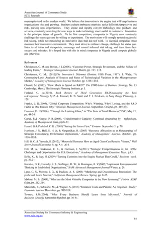 Australian Journal of Commerce Study
SCIE Journals
Australian Society for Commerce Industry & Engineering
www.scie.org.au
44
overemphasized in this modern world. We believe that innovation is the engine that will keep business
organizations vital and growing. Business culture embraces creativity, seeks different perspectives and
risks pursing new opportunities. They create and rapidly convert technology into products and
services, constantly searching for new ways to make technology more useful to customers. Innovation
is the principle driver of growth. To be first competitors, companies in Nigeria must constantly
challenge the status quo and be willing to experiment. The motivation will strongly reward successful
risk taking, while not penalizing an innovative idea that did not work. To succeed companies must
maintain their innovative environment. They must strive to embrace change, challenge the status quo,
listen to all ideas and viewpoints, encourage and reward informal risk taking, and learn from their
success and mistakes. It is hoped that with this in mind companies in Nigeria could compete globally
and otherwise.
References
Christensen, C. M. and Bower, J. L.(2006), ―Customer Power, Strategic Investment, and the Failure of
leading Firms,‖ Strategic Management Journal .March, pp. 197- 218.
Christensen, C. M., (2010)The Innovator’s Dilemma (Boston: HBS Press, 1997); J. Wade, ―A
Community-Level Analysis of Sources and Rates of Technological Variation in the Microprocessor
Market,‖ Academy of Management Journal October, pp. 1218-1244.
Chussil, M. (2012), ―How Much to Spend on R&D?‖ The PIMS-letter of Business Strategy, No. 13
Cambridge, Mass.; The Strategic Planning Institute, p. 5.
Ferland, C. A.(2010), Book Review of Third Generation R&D-managing the Link
to Corporate Strategy by P. A. Roussel, K. N. Saad, and T. J. Erickson, in Long Range Planning, p.
128.
Franko, L. G.(2005), ―Global Corporate Competition: Who‘s Winning, Who‘s Losing, and the R&D
Factor as One Reason Why,‖ Strategic Management Journal. September- October, pp. 449-474.
Freeman, D. H.(2006), ―Through the Looking Glass,‖ in ―The State of Small Business,‖ INC. May 21,
pp. 48-54.
Garud, R.& Nayyar, P. R.(2004), ―Transformative Capacity: Continual structuring by technology,
Academy of Management, June, pp26-37.
Hamel, G.& Prahalad, C. K.,(2005) ―Seeing the Future First,‖ Fortune. September 5, p. 70.
Harrison, J. S., Hall, E. H. Jr, & Nargundkar, R. (2003) ―Resource Allocation as an Outcropping of
Strategic Consistency; Performance implications,‖ Academy of Management Journal. October, pp.
1026-1051.
Hill, G. C. & Yamada, K.(2012), ―Motorola Illustrates How an Aged Giant Can Remain Vibrant,‖ Wall
Street Journal December 9, pp. A1- A14.
Hitt, M. A., Hoskisson, R. E., & Harrison, J. S,(2011) ―Strategic Competitiveness in the 1990s:
Challenges and Opportunities for U.S. Executives,‖ Academy of Management Executive. May , p.13.
Kelly, K., & Ivey, H. (2009) ―Turning Cummins into the Engine Market That Could,‖ Business week.
pp. 20-21.
Kuratko, D. F., Hornsby, J. S., Naffziger, D. W., & Montagno, R. V.(2003)―Implement Entrepreneurial
Thinking in Established Organizations,‖ SAM Advanced Management Journal Winter, p. 29.
Lynn, G. S., Morone, J. G., & Paulson, A. S. (2006) ―Marketing and Discontinuous Innovation: The
probe and Learn Process,‖ California Management Review. Spring, pp. 8-37.
Malone, M. S. (2008), ―What are the Most Valuable Companies in the New Economy?‖ Forbes ASAP
(May, pp. 212-214.
Mansfield, E., Schwartz, M., & Wagner, S.,(2013) ―Imitation Costs and Patents: An Empirical Study,‖
Economic Journal December, pp. 907-918.
Towner, S.N.(2004) ―What Every Business Should Learn from Microsoft,‖ Journal of
Business Strategy September/October, pp. 36-41.
 
