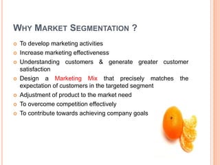 WHY MARKET SEGMENTATION ?
 To develop marketing activities
 Increase marketing effectiveness
 Understanding customers & generate greater customer
satisfaction
 Design a Marketing Mix that precisely matches the
expectation of customers in the targeted segment
 Adjustment of product to the market need
 To overcome competition effectively
 To contribute towards achieving company goals
 
