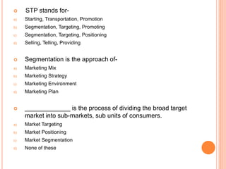  STP stands for-
a) Starting, Transportation, Promotion
b) Segmentation, Targeting, Promoting
c) Segmentation, Targeting, Positioning
d) Selling, Telling, Providing
 Segmentation is the approach of-
a) Marketing Mix
b) Marketing Strategy
c) Marketing Environment
d) Marketing Plan
 _____________ is the process of dividing the broad target
market into sub-markets, sub units of consumers.
a) Market Targeting
b) Market Positioning
c) Market Segmentation
d) None of these
 