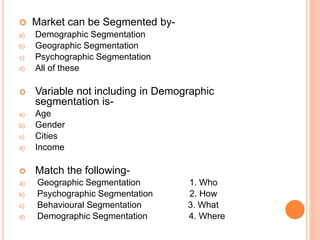  Market can be Segmented by-
a) Demographic Segmentation
b) Geographic Segmentation
c) Psychographic Segmentation
d) All of these
 Variable not including in Demographic
segmentation is-
a) Age
b) Gender
c) Cities
d) Income
 Match the following-
a) Geographic Segmentation 1. Who
b) Psychographic Segmentation 2. How
c) Behavioural Segmentation 3. What
d) Demographic Segmentation 4. Where
 