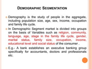 DEMOGRAPHIC SEGMENTATION
 Demography is the study of people in the aggregate,
including population size, age, sex, income, occupation
and family life cycle.
 In Demographic Segment market is divided into groups
on the basis of Variables such as religion, community,
language, age, stage in the family life cycle, gender,
marital status, family size, occupation, income,
educational level and social status of the consumer .
 E.g.- A bank establishes an executive banking group
specifically for accountants, doctors and professionals
etc.
 