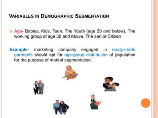 VARIABLES IN DEMOGRAPHIC SEGMENTATION
 Age- Babies, Kids, Teen, The Youth (age 29 and below), The
working group of age 30 and Above, The senior Citizen
Example- marketing company engaged in ready-made
garments should opt for age-group distribution of population
for the purpose of market segmentation.
 