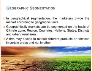 GEOGRAPHIC SEGMENTATION
 In geographical segmentation, the marketers divide the
market according to geographic units.
 Geographically markets can be segmented on the basis of
Climate zone, Region, Countries, Nations, States, Districts
and urban/ rural area.
 A firm may decide to market different products or services
in certain areas and not in other.
 