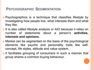 PSYCHOGRAPHIC SEGMENTATION
 Psychographics is a technique that classifies lifestyle by
investigating how people live, what interests them and what
they like.
 It is also called lifestyle analysis or AIO because it relies on
number of statements about a person’s activities,
interests and opinions.
 Market can be segmented on the basis of the psychological
elements like psyche and personality traits like self-
concept, life styles, attitude and value system.
 It facilitates grouping of consumers in such a manner that
group shares a common buying behaviour .
 
