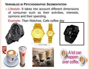 VARIABLES IN PSYCHOGRAPHIC SEGMENTATION
 Lifestyle- It takes into account different dimensions
of consumer such as their activities, interests,
opinions and their spending.
Example- Titan Watches, Cafe coffee day
 