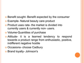  Benefit sought- Benefit expected by the consumer
 Example- Natural beauty care product
 Product uses rate- the market is divided into
currently users & currently non- users.
 Volume-Quantities of purchase
 Attitude- it is a learned tendency to respond
towards a product range from enthusiastic, positive,
indifferent negative hostile
 Occasions- choose Cadbury
 Brand loyalty- Johnson's
 