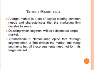 TARGET MARKETING
 A target market is a set of buyers sharing common
needs and characteristics that the marketing firm
decides to serve.
 Deciding which segment will be selected as target
market.
 Ramaswami & Namakumari opine that ‘through
segmentation, a firm divides the market into many
segments but all these segments need not form its
target market.
 