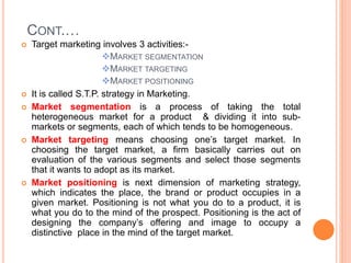 CONT.…
 Target marketing involves 3 activities:-
MARKET SEGMENTATION
MARKET TARGETING
MARKET POSITIONING
 It is called S.T.P. strategy in Marketing.
 Market segmentation is a process of taking the total
heterogeneous market for a product & dividing it into sub-
markets or segments, each of which tends to be homogeneous.
 Market targeting means choosing one’s target market. In
choosing the target market, a firm basically carries out on
evaluation of the various segments and select those segments
that it wants to adopt as its market.
 Market positioning is next dimension of marketing strategy,
which indicates the place, the brand or product occupies in a
given market. Positioning is not what you do to a product, it is
what you do to the mind of the prospect. Positioning is the act of
designing the company’s offering and image to occupy a
distinctive place in the mind of the target market.
 