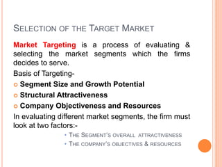 SELECTION OF THE TARGET MARKET
Market Targeting is a process of evaluating &
selecting the market segments which the firms
decides to serve.
Basis of Targeting-
 Segment Size and Growth Potential
 Structural Attractiveness
 Company Objectiveness and Resources
In evaluating different market segments, the firm must
look at two factors:-
• THE SEGMENT’S OVERALL ATTRACTIVENESS
• THE COMPANY’S OBJECTIVES & RESOURCES
 