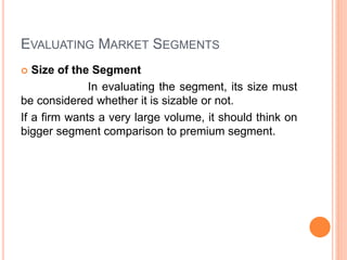 EVALUATING MARKET SEGMENTS
 Size of the Segment
In evaluating the segment, its size must
be considered whether it is sizable or not.
If a firm wants a very large volume, it should think on
bigger segment comparison to premium segment.
 
