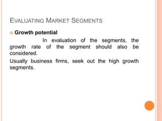 EVALUATING MARKET SEGMENTS
 Growth potential
In evaluation of the segments, the
growth rate of the segment should also be
considered.
Usually business firms, seek out the high growth
segments.
 
