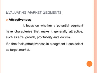 EVALUATING MARKET SEGMENTS
 Attractiveness
It focus on whether a potential segment
have characterize that make it generally attractive,
such as size, growth, profitability and low risk.
If a firm feels attractiveness in a segment it can select
as target market.
 