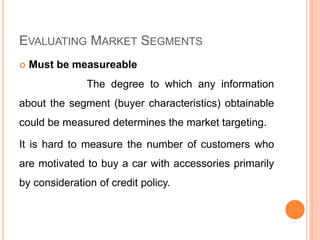 EVALUATING MARKET SEGMENTS
 Must be measureable
The degree to which any information
about the segment (buyer characteristics) obtainable
could be measured determines the market targeting.
It is hard to measure the number of customers who
are motivated to buy a car with accessories primarily
by consideration of credit policy.
 