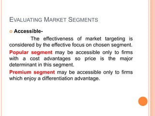 EVALUATING MARKET SEGMENTS
 Accessible-
The effectiveness of market targeting is
considered by the effective focus on chosen segment.
Popular segment may be accessible only to firms
with a cost advantages so price is the major
determinant in this segment.
Premium segment may be accessible only to firms
which enjoy a differentiation advantage.
 