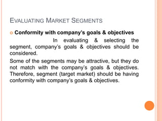 EVALUATING MARKET SEGMENTS
 Conformity with company’s goals & objectives
In evaluating & selecting the
segment, company’s goals & objectives should be
considered.
Some of the segments may be attractive, but they do
not match with the company’s goals & objectives.
Therefore, segment (target market) should be having
conformity with company’s goals & objectives.
 