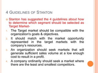 4 GUIDELINES OF STANTON
 Stanton has suggested the 4 guidelines about how
to determine which segment should be selected as
Target Market-
1. The Target market should be compatible with the
organization's goals & objectives.
2. It should match with the market opportunity
represented in the target markets with the
company’s resources.
3. An organization should seek markets that will
generate sufficient sales volume at a low enough
cost to result in a profit.
4. A company ordinarily should seek a market where
there are the least and smallest competitors.
 
