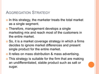 AGGREGATION STRATEGY
 In this strategy, the marketer treats the total market
as a single segment.
 Therefore, management develops a single
marketing mix and reach most of the customers in
the entire market.
 So, it is a market coverage strategy in which a firms
decides to ignore market differences and present
single product for the entire market.
 It relies on mass distribution & mass advertising.
 This strategy is suitable for the firm that are making
an undifferentiated, stable product such as salt or
sugar.
 