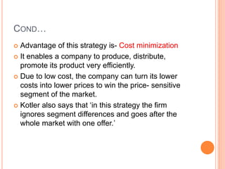 COND…
 Advantage of this strategy is- Cost minimization
 It enables a company to produce, distribute,
promote its product very efficiently.
 Due to low cost, the company can turn its lower
costs into lower prices to win the price- sensitive
segment of the market.
 Kotler also says that ‘in this strategy the firm
ignores segment differences and goes after the
whole market with one offer.’
 