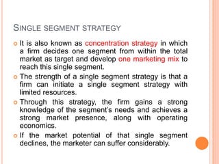 SINGLE SEGMENT STRATEGY
 It is also known as concentration strategy in which
a firm decides one segment from within the total
market as target and develop one marketing mix to
reach this single segment.
 The strength of a single segment strategy is that a
firm can initiate a single segment strategy with
limited resources.
 Through this strategy, the firm gains a strong
knowledge of the segment’s needs and achieves a
strong market presence, along with operating
economics.
 If the market potential of that single segment
declines, the marketer can suffer considerably.
 