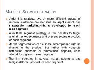 MULTIPLE SEGMENT STRATEGY
 Under this strategy, two or more different groups of
potential customers are identified as target market, and
a separate marketing-mix is developed to reach
each segment.
 In multiple segment strategy, a firm decides to target
several market segments and present separate product
for each segment.
 Market segmentation can also be accomplished with no
change in the product, but rather with separate
distribution channels or promotional appeals, each
tailored for a given market segment.
 The firm operates in several market segments and
designs different product for each segment.
 