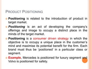 PRODUCT POSITIONING
 Positioning is related to the introduction of product in
target market.
 Positioning is an act of developing the company’s
offerings and image to occupy a distinct place in the
minds of the target market.
 Positioning is a consumer driven strategy in which the
objective is to occupy a unique place in the customer’s
mind and maximise its potential benefit for the firm. Each
brand must thus be ‘positioned’ in a particular class or
segment.
 Example, Mercedes is positioned for luxury segment and
Volvo is positioned for safety.
 
