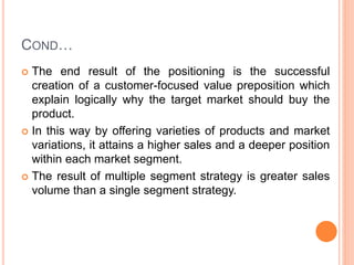 COND…
 The end result of the positioning is the successful
creation of a customer-focused value preposition which
explain logically why the target market should buy the
product.
 In this way by offering varieties of products and market
variations, it attains a higher sales and a deeper position
within each market segment.
 The result of multiple segment strategy is greater sales
volume than a single segment strategy.
 