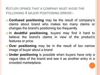 KOTLER OPINES THAT A COMPANY MUST AVOID THE
FOLLOWING 4 MAJOR POSITIONING ERROR:-
 Confused positioning may be the result of company’s
claims about brand who makes too many claims or
changes the brand’s positioning too frequently.
 In doubtful positioning, buyers may find it hard to
believe the brand’s claims in view of the product’s
features or price.
 Over positioning may be in the result of too narrow
image of buyer about a brand
 Under positioning is possible when buyers have only a
vague idea of the brand and see it as another entry in a
crowded marketplace.
 