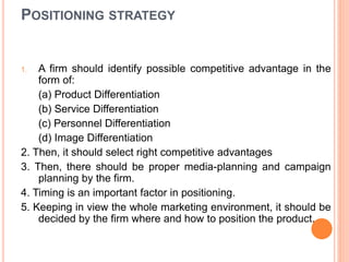 POSITIONING STRATEGY
1. A firm should identify possible competitive advantage in the
form of:
(a) Product Differentiation
(b) Service Differentiation
(c) Personnel Differentiation
(d) Image Differentiation
2. Then, it should select right competitive advantages
3. Then, there should be proper media-planning and campaign
planning by the firm.
4. Timing is an important factor in positioning.
5. Keeping in view the whole marketing environment, it should be
decided by the firm where and how to position the product.
 