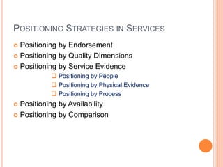 POSITIONING STRATEGIES IN SERVICES
 Positioning by Endorsement
 Positioning by Quality Dimensions
 Positioning by Service Evidence
 Positioning by People
 Positioning by Physical Evidence
 Positioning by Process
 Positioning by Availability
 Positioning by Comparison
 