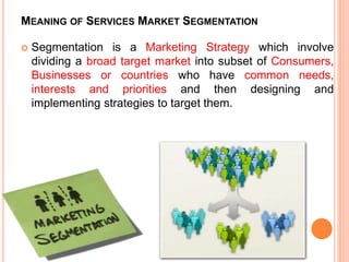 MEANING OF SERVICES MARKET SEGMENTATION
 Segmentation is a Marketing Strategy which involve
dividing a broad target market into subset of Consumers,
Businesses or countries who have common needs,
interests and priorities and then designing and
implementing strategies to target them.
 