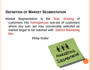 DEFINITION OF MARKET SEGMENTATION
Market Segmentation is the Sub- dividing of
customers into homogenous sub-set of customers
where any sub- set may conceivably selected as
market target to be reached with distinct Marketing
Mix.
Philip Kotler
 