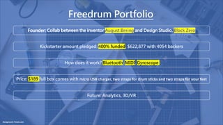 Background: Pexels.com
Freedrum Portfolio
Future: Analytics, 3D/VR
Kickstarter amount pledged: 400% funded, $622,877 with 4054 backers
How does it work? Bluetooth, MIDI, Gyroscope
Price: $189 full box comes with micro USB charger, two straps for drum sticks and two straps for your feet
 