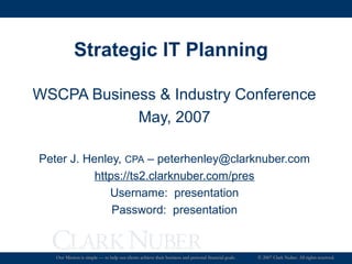 Strategic IT Planning
WSCPA Business & Industry Conference
May, 2007
Peter J. Henley, CPA – peterhenley@clarknuber.com
https://ts2.clarknuber.com/pres
Username: presentation
Password: presentation

Our Mission is simple — to help our clients achieve their business and personal financial goals.

© 2007 Clark Nuber. All rights reserved.

 