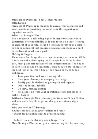 Strategic IT Planning: Your 3-Step Process
Introduction
Strategic IT Planning is required to ensure your resources and
assets continue providing the results and the support your
organization needs.
What is a Strategic Plan?
It is a roadmap to achieving a goal. It may cover your entire
department or responsibility or it may focus on a specific issue
or element of your role. It can be long and involved or a simply
one-page document that provides guidance and steps you need
to implement to achieve a goal.
Making it Happen
There are a few things that are important to your success. While
it may seem that developing the Strategic Plan is the hardest
part, most plans fail because of the implementation. The key is
to keep it small and be successful, then build on that success for
the next initiative. Don’t bite off too much or try to be too
ambitious.
• Take your time and keep it manageable
• Link your plan to your company’s strategy
• Justify your initiative and get buy-in and support
• Don’t re-invent, rebuild
• Go slow, manage change
• Set aside time from your operational responsibilities to
make it happen
Without a Strategic Plan, you and your team won’t be effective
and you won’t be able to get results, get attention and get
ahead.
Why you need an IT Strategy:
Redirect from tasks to opportunities and result
· Switch from fighting fires to preventing fires
· Reduce risk with planning and a longer view
Most Strategic Plans never get written or they fail because they
 