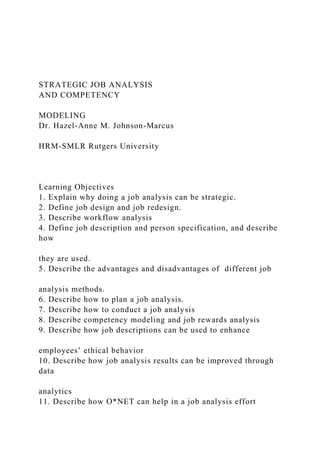 STRATEGIC JOB ANALYSIS
AND COMPETENCY
MODELING
Dr. Hazel-Anne M. Johnson-Marcus
HRM-SMLR Rutgers University
Learning Objectives
1. Explain why doing a job analysis can be strategic.
2. Define job design and job redesign.
3. Describe workflow analysis
4. Define job description and person specification, and describe
how
they are used.
5. Describe the advantages and disadvantages of different job
analysis methods.
6. Describe how to plan a job analysis.
7. Describe how to conduct a job analysis
8. Describe competency modeling and job rewards analysis
9. Describe how job descriptions can be used to enhance
employees’ ethical behavior
10. Describe how job analysis results can be improved through
data
analytics
11. Describe how O*NET can help in a job analysis effort
 