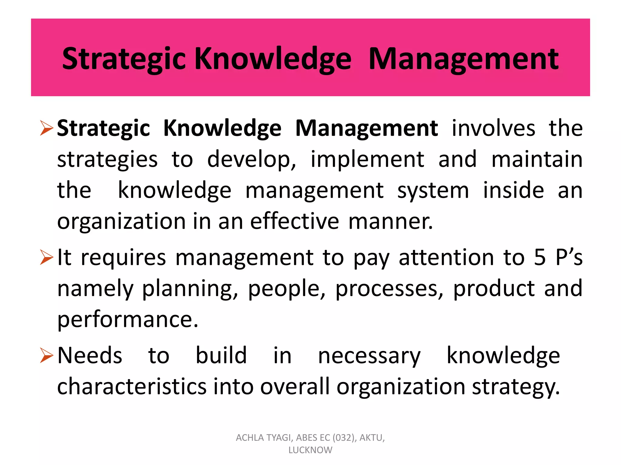 Strategic Knowledge Management
Strategic Knowledge Management involves the
strategies to develop, implement and maintain
the knowledge management system inside an
organization in an effective manner.
It requires management to pay attention to 5 P’s
namely planning, people, processes, product and
performance.
Needs to build in necessary knowledge
characteristics into overall organization strategy.
ACHLA TYAGI, ABES EC (032), AKTU,
LUCKNOW
 