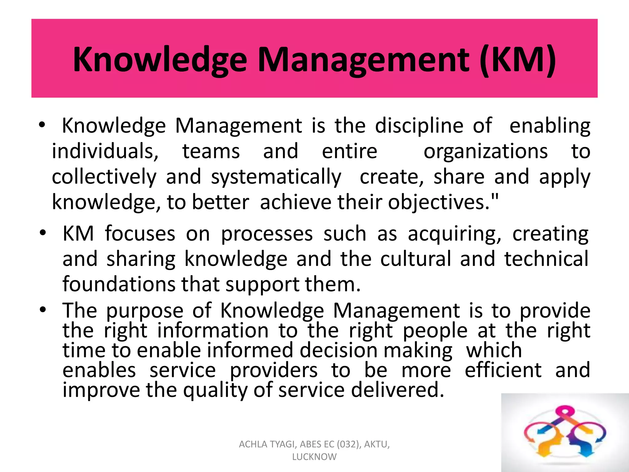 Knowledge Management (KM)
• Knowledge Management is the discipline of enabling
individuals, teams and entire organizations to
collectively and systematically create, share and apply
knowledge, to better achieve their objectives."
• KM focuses on processes such as acquiring, creating
and sharing knowledge and the cultural and technical
foundations that support them.
• The purpose of Knowledge Management is to provide
the right information to the right people at the right
time to enable informed decision making which
enables service providers to be more efficient and
improve the quality of service delivered.
ACHLA TYAGI, ABES EC (032), AKTU,
LUCKNOW
 