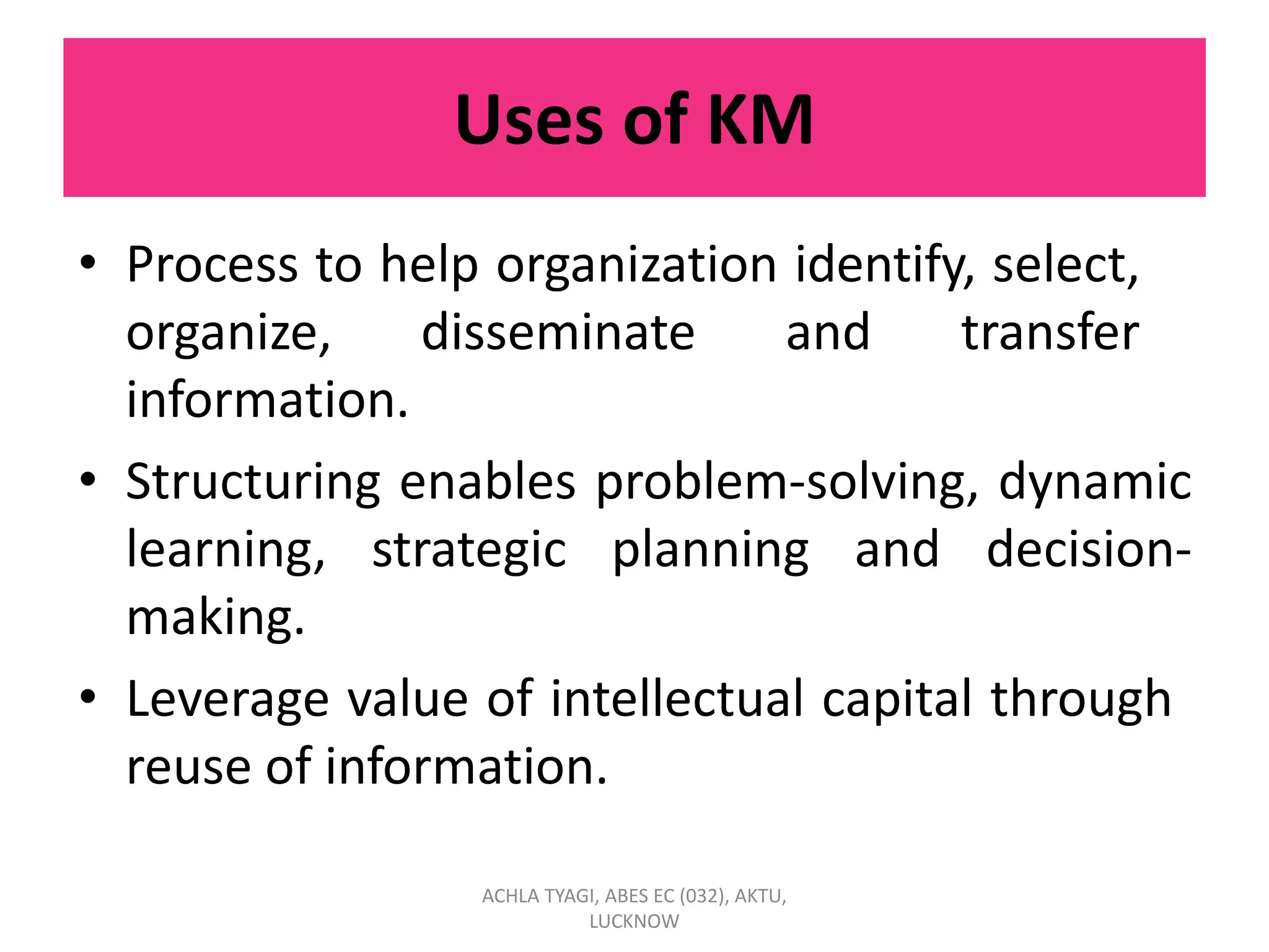 Uses of KM
• Process to help organization identify, select,
organize, disseminate and transfer
information.
• Structuring enables problem-solving, dynamic
learning, strategic planning and decision-
making.
• Leverage value of intellectual capital through
reuse of information.
ACHLA TYAGI, ABES EC (032), AKTU,
LUCKNOW
 