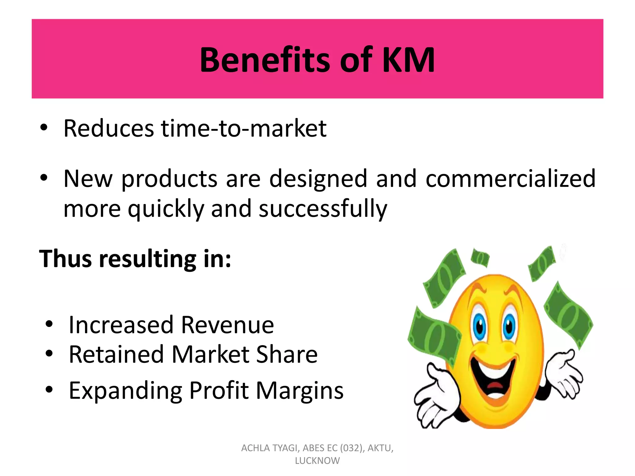 Benefits of KM
• Reduces time-to-market
• New products are designed and commercialized
more quickly and successfully
Thus resulting in:
• Increased Revenue
• Retained Market Share
• Expanding Profit Margins
ACHLA TYAGI, ABES EC (032), AKTU,
LUCKNOW
 