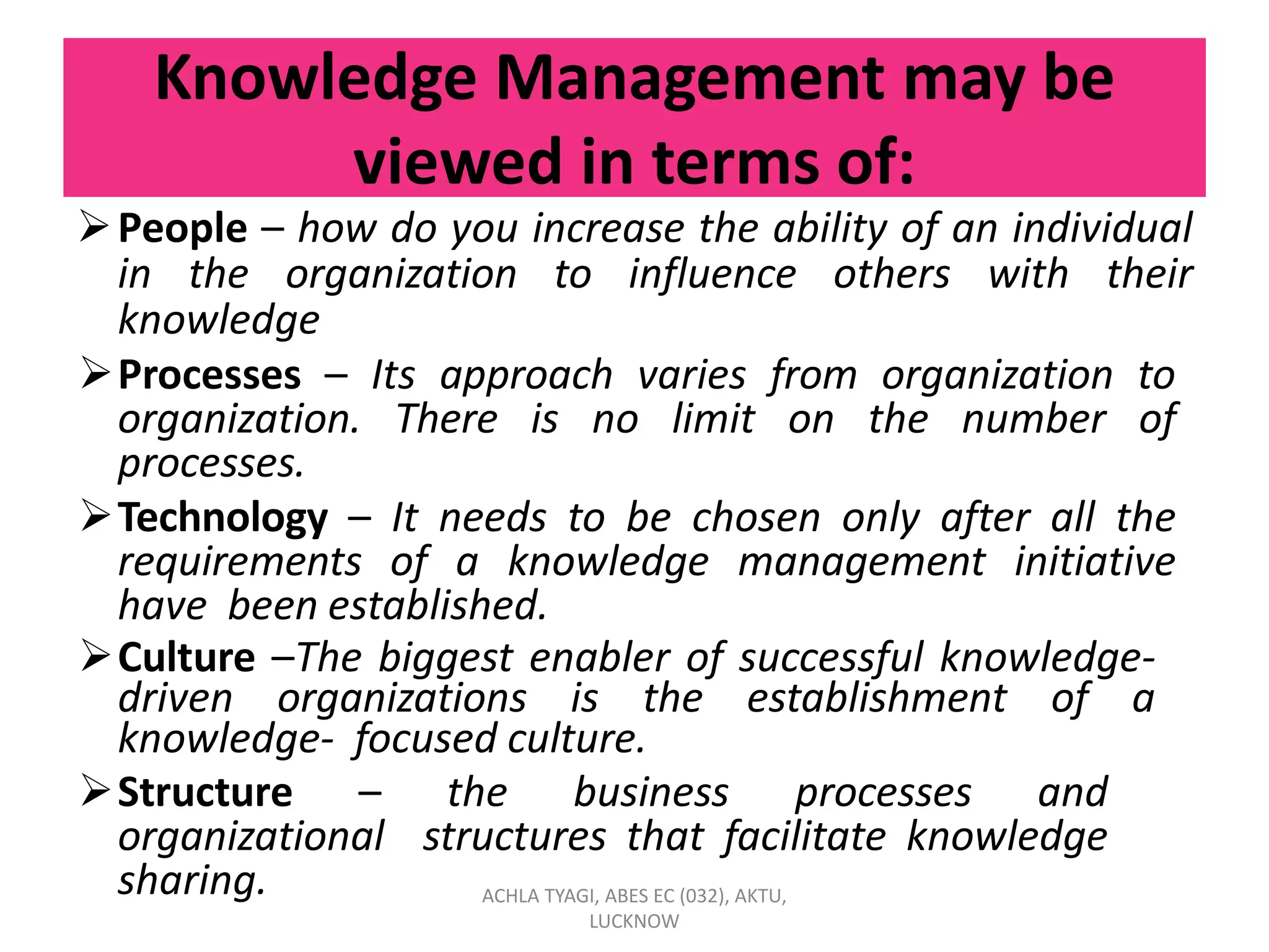 Knowledge Management may be
viewed in terms of:
People – how do you increase the ability of an individual
in the organization to influence others with their
knowledge
Processes – Its approach varies from organization to
organization. There is no limit on the number of
processes.
Technology – It needs to be chosen only after all the
requirements of a knowledge management initiative
have been established.
Culture –The biggest enabler of successful knowledge-
driven organizations is the establishment of a
knowledge- focused culture.
Structure – the business processes and
organizational structures that facilitate knowledge
sharing. ACHLA TYAGI, ABES EC (032), AKTU,
LUCKNOW
 
