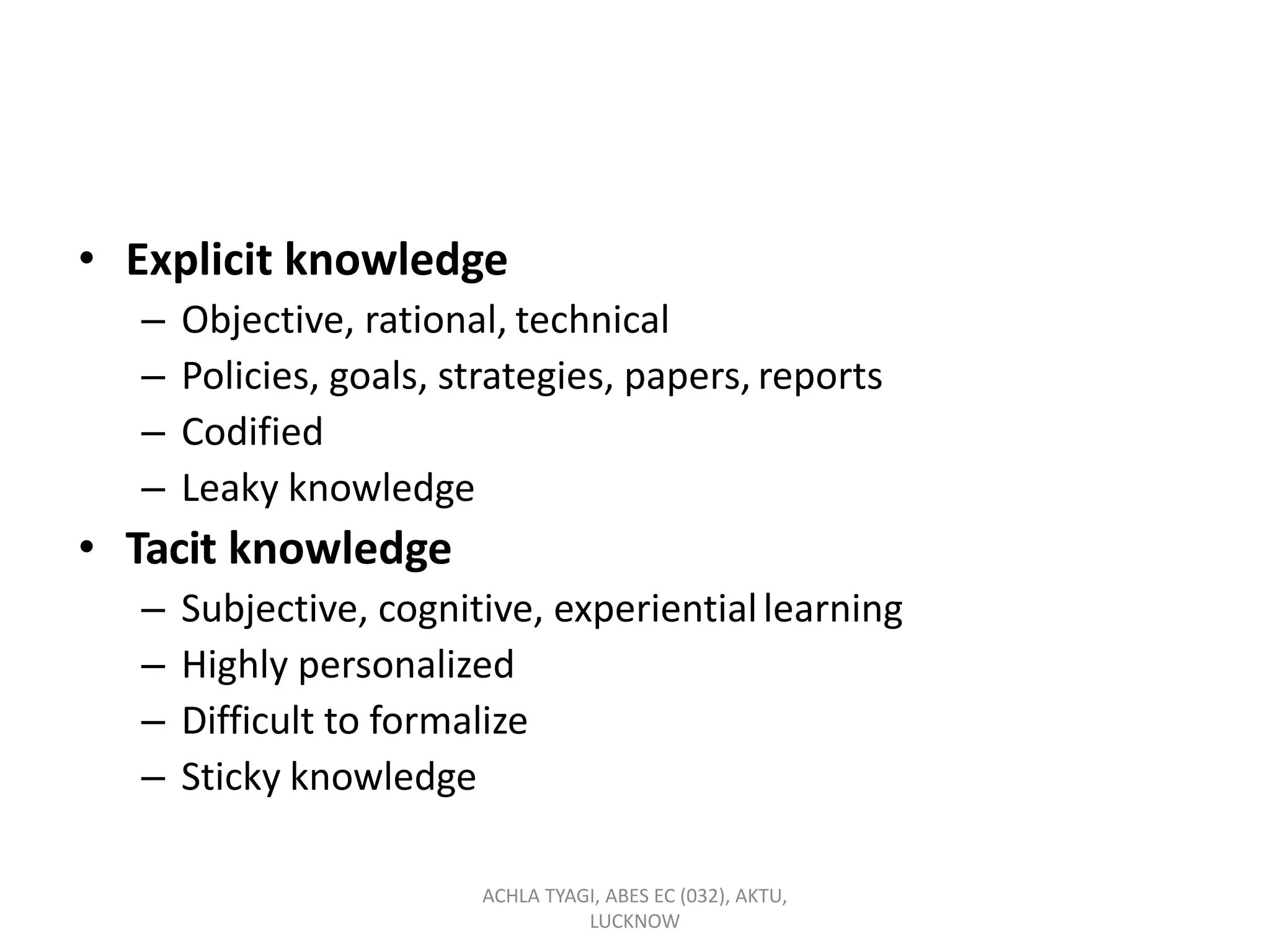 • Explicit knowledge
– Objective, rational, technical
– Policies, goals, strategies, papers, reports
– Codified
– Leaky knowledge
• Tacit knowledge
– Subjective, cognitive, experientiallearning
– Highly personalized
– Difficult to formalize
– Sticky knowledge
ACHLA TYAGI, ABES EC (032), AKTU,
LUCKNOW
 
