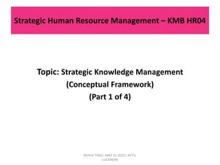 Strategic Human Resource Management – KMB HR04
Topic: Strategic Knowledge Management
(Conceptual Framework)
(Part 1 of 4)
ACHLA TYAGI, ABES EC (032), AKTU,
LUCKNOW
 